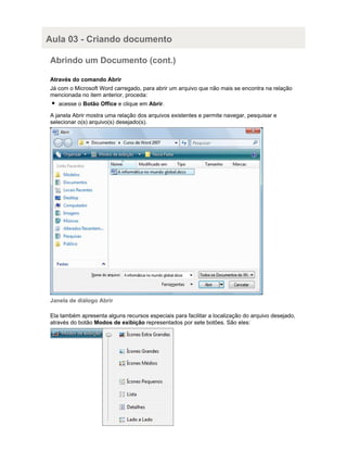 Aula 03 - Criando documento
Abrindo um Documento (cont.)
Através do comando Abrir
Já com o Microsoft Word carregado, para abrir um arquivo que não mais se encontra na relação
mencionada no item anterior, proceda:
acesse o Botão Office e clique em Abrir.
A janela Abrir mostra uma relação dos arquivos existentes e permite navegar, pesquisar e
selecionar o(s) arquivo(s) desejado(s).

Janela de diálogo Abrir
Ela também apresenta alguns recursos especiais para facilitar a localização do arquivo desejado,
através do botão Modos de exibição representados por sete botões. São eles:

 