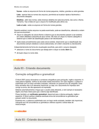 Modos de exibição
Ícones - exibe os arquivos em forma de ícones pequenos, médios, grandes ou extra grandes.
Lista - apenas lista os nomes dos arquivos, permitindo-se localizar rápida e facilmente o
documento desejado.
Detalhes - além dos nomes, exibe diversos detalhes de cada documento, tais como o Nome,
Tamanho, Tipo e Data em que o arquivo foi modificado pela última vez.
Lado a Lado - exibe os arquivos em forma de ícones grandes.
Quando existirem muitos arquivos na pasta examinada, pode-se classificá-los, alterando a ordem
em que se encontram.
clique no cabeçalho da coluna Nome e observe que os documentos passam a ser exibidos
em ordem alfabética crescente de seus nomes. Dê mais um clique no mesmo cabeçalho e
observe que a ordem de classificação passa a ser decrescente;
repita esses procedimentos para cada coluna exibida, observando que a classificação dos
documentos sempre obedece à coluna selecionada, em ordem crescente ou decrescente.
Independentemente da forma de visualização escolhida, para abrir o arquivo desejado:
selecione o nome do documento que deseja abrir e clique no botão Abrir.Ou,
dê duplo clique no nome dele.

Aula 03 - Criando documento
Correção ortográfica e gramatical
O Word 2007 possui dicionários e corretores ortográficos para português, inglês e espanhol. A
cada palavra digitada, verifica se ela existe nestes dicionários. Em caso negativo, a palavra é
sublinhada com um traço vermelho ondulado, indicando um possível erro de ortografia. Essa
linha vermelha não é um elemento imprimível, ou seja, se o documento for impresso sem
corrigir os erros, ela não aparecerá na impressão.
Detecta automaticamente a língua que o usuário está utilizando, e nem sempre é necessário
digitar uma frase inteira para que o idioma seja identificado.
Possui também um verificador gramatical, disponível para o idioma português, inglês e
espanhol. O Word verifica e detecta eventuais erros de concordância ou gramática que
possam existir no documento.
Existindo erro, a palavra é sublinhada com um traço verde ondulado, também não imprimível,
indicando erro de concordância ou gramática e oferece suporte a várias listas de
AutoCorreção.

Aula 03 - Criando documento

 