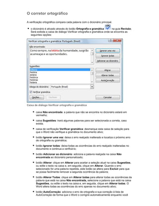 O corretor ortográfico
A verificação ortográfica compara cada palavra com o dicionário principal.
o dicionário é ativado através do botão Ortografia e gramática
na guia Revisão.
Será exibida a caixa de diálogo Verificar ortografia e gramática onde se encontra as
seguintes opções:

Caixa de diálogo Verificar ortografia e gramática
caixa Não encontrada: a palavra que não se encontra no dicionário estará em
vermelho;
caixa Sugestões: trará algumas palavras para ser selecionada a correta, caso
exista;
caixa de verificação Verificar gramática: desmarque esta caixa de seleção para
que o Word não verifique a gramática no documento ativo;
botão Ignorar uma vez: deixa o erro realçado inalterado e localiza o próximo erro
de ortografia ou gramática;
botão Ignorar todas: deixa todas as ocorrências do erro realçado inalteradas no
documento e continua a verificá-lo;
botão Adicionar ao dicionário: adiciona a palavra realçada na caixa Não
encontrada ao dicionário personalizado;
botão Alterar: clique em Alterar para aceitar a seleção atual na caixa Sugestões,
ou edite o texto na caixa e, em seguida, clique em Alterar. Quando o erro
selecionado for uma palavra repetida, este botão se altera para Excluir para que
se possa facilmente remover a segunda ocorrência da palavra;
botão Alterar Todas: clique em Alterar todas para alterar todas as ocorrências da
palavra que está na caixa Não encontrada, selecione a palavra que está na caixa
Sugestões, ou edite o texto na caixa e, em seguida, clique em Alterar todas. O
Word altera todas as ocorrências do erro apenas no documento ativo;
botão AutoCorreção: adiciona o erro de ortografia e sua correção à lista de
AutoCorreção de forma que o Word o corrigirá automaticamente enquanto você

 