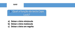 QUIZZ

2- Qual a função da tecla Caps
Lock?
a) Deixar a letra minúscula
b) Deixar a letra maiúscula
c) Deixar a letra em negrito

 