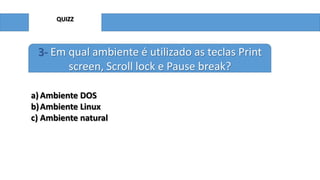 QUIZZ

3- Em qual ambiente é utilizado as teclas Print
screen, Scroll lock e Pause break?
a) Ambiente DOS
b) Ambiente Linux
c) Ambiente natural

 