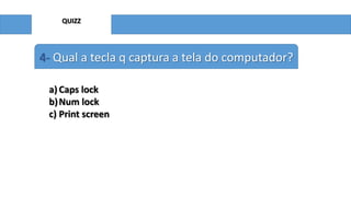 QUIZZ

4- Qual a tecla q captura a tela do computador?
a) Caps lock
b) Num lock
c) Print screen

 