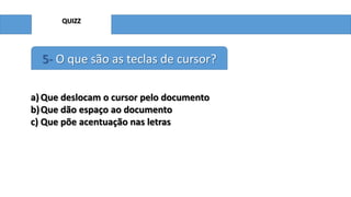 QUIZZ

5- O que são as teclas de cursor?
a) Que deslocam o cursor pelo documento
b) Que dão espaço ao documento
c) Que põe acentuação nas letras

 