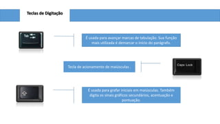 Teclas de Digitação

É usada para avançar marcas de tabulação. Sua função
mais utilizada é demarcar o início do parágrafo.

Tecla de acionamento de maiúsculas .

É usada para grafar iniciais em maiúsculas. Também
digita os sinais gráficos secundários, acentuação e
pontuação.

 