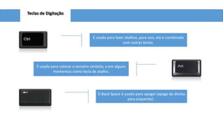 Teclas de Digitação

É usada para fazer atalhos, para isso, ela é combinada
com outras teclas.

É usada para colocar o terceiro símbolo, e em alguns
momentos como tecla de atalho.

O Back Space é usado para apagar (apaga da direita
para esquerda) .

 
