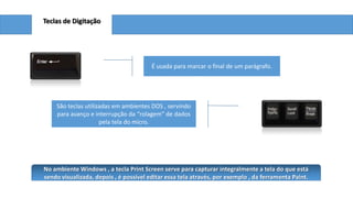 Teclas de Digitação

É usada para marcar o final de um parágrafo.

São teclas utilizadas em ambientes DOS , servindo
para avanço e interrupção da “rolagem” de dados
pela tela do micro.

No ambiente Windows , a tecla Print Screen serve para capturar integralmente a tela do que está
sendo visualizada, depois , é possível editar essa tela através, por exemplo , da ferramenta Paint.

 