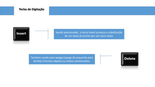 Teclas de Digitação

Sendo pressionada , a tecla Insert provoca a substituição
de um texto já escrito por um novo texto.

Também usado para apagar,(apaga da esquerda para
direita) inclusive objetos ou textos selecionados.

 