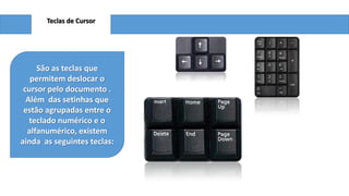 Teclas de Cursor

São as teclas que
permitem deslocar o
cursor pelo documento .
Além das setinhas que
estão agrupadas entre o
teclado numérico e o
alfanumérico, existem
ainda as seguintes teclas:

 
