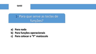 QUIZZ

1- Para que serve as teclas de
funções?
a) Para nada
b) Para funções operacionais
c) Para colocar o “F” maiúsculo

 