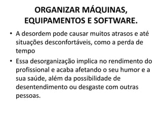 ORGANIZAR MÁQUINAS,
EQUIPAMENTOS E SOFTWARE.
• A desordem pode causar muitos atrasos e até
situações desconfortáveis, como a perda de
tempo
• Essa desorganização implica no rendimento do
profissional e acaba afetando o seu humor e a
sua saúde, além da possibilidade de
desentendimento ou desgaste com outras
pessoas.

 