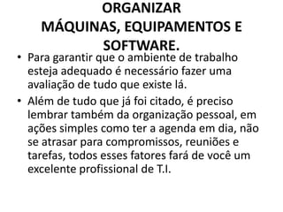 ORGANIZAR
MÁQUINAS, EQUIPAMENTOS E
SOFTWARE.

• Para garantir que o ambiente de trabalho
esteja adequado é necessário fazer uma
avaliação de tudo que existe lá.
• Além de tudo que já foi citado, é preciso
lembrar também da organização pessoal, em
ações simples como ter a agenda em dia, não
se atrasar para compromissos, reuniões e
tarefas, todos esses fatores fará de você um
excelente profissional de T.I.

 