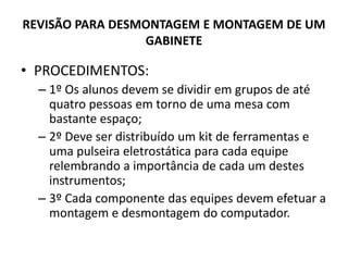 REVISÃO PARA DESMONTAGEM E MONTAGEM DE UM
GABINETE

• PROCEDIMENTOS:
– 1º Os alunos devem se dividir em grupos de até
quatro pessoas em torno de uma mesa com
bastante espaço;
– 2º Deve ser distribuído um kit de ferramentas e
uma pulseira eletrostática para cada equipe
relembrando a importância de cada um destes
instrumentos;
– 3º Cada componente das equipes devem efetuar a
montagem e desmontagem do computador.

 