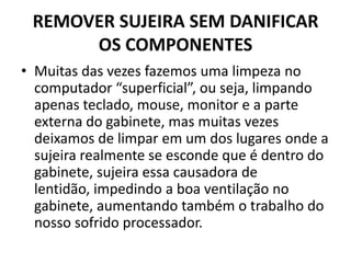 REMOVER SUJEIRA SEM DANIFICAR
OS COMPONENTES
• Muitas das vezes fazemos uma limpeza no
computador “superficial”, ou seja, limpando
apenas teclado, mouse, monitor e a parte
externa do gabinete, mas muitas vezes
deixamos de limpar em um dos lugares onde a
sujeira realmente se esconde que é dentro do
gabinete, sujeira essa causadora de
lentidão, impedindo a boa ventilação no
gabinete, aumentando também o trabalho do
nosso sofrido processador.

 