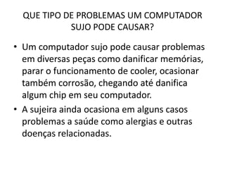 QUE TIPO DE PROBLEMAS UM COMPUTADOR
SUJO PODE CAUSAR?

• Um computador sujo pode causar problemas
em diversas peças como danificar memórias,
parar o funcionamento de cooler, ocasionar
também corrosão, chegando até danifica
algum chip em seu computador.
• A sujeira ainda ocasiona em alguns casos
problemas a saúde como alergias e outras
doenças relacionadas.

 