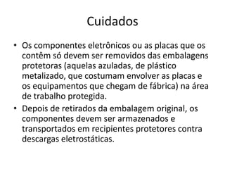 Cuidados
• Os componentes eletrônicos ou as placas que os
contêm só devem ser removidos das embalagens
protetoras (aquelas azuladas, de plástico
metalizado, que costumam envolver as placas e
os equipamentos que chegam de fábrica) na área
de trabalho protegida.
• Depois de retirados da embalagem original, os
componentes devem ser armazenados e
transportados em recipientes protetores contra
descargas eletrostáticas.

 