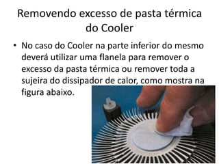 Removendo excesso de pasta térmica
do Cooler
• No caso do Cooler na parte inferior do mesmo
deverá utilizar uma flanela para remover o
excesso da pasta térmica ou remover toda a
sujeira do dissipador de calor, como mostra na
figura abaixo.

 
