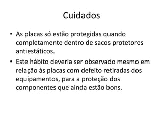 Cuidados
• As placas só estão protegidas quando
completamente dentro de sacos protetores
antiestáticos.
• Este hábito deveria ser observado mesmo em
relação às placas com defeito retiradas dos
equipamentos, para a proteção dos
componentes que ainda estão bons.

 
