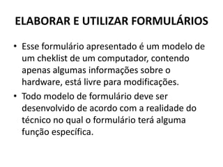 ELABORAR E UTILIZAR FORMULÁRIOS
• Esse formulário apresentado é um modelo de
um cheklist de um computador, contendo
apenas algumas informações sobre o
hardware, está livre para modificações.
• Todo modelo de formulário deve ser
desenvolvido de acordo com a realidade do
técnico no qual o formulário terá alguma
função específica.

 