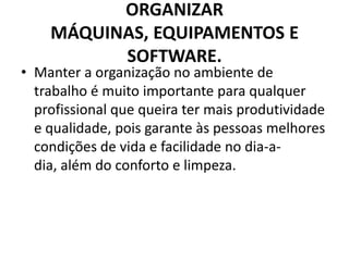 ORGANIZAR
MÁQUINAS, EQUIPAMENTOS E
SOFTWARE.

• Manter a organização no ambiente de
trabalho é muito importante para qualquer
profissional que queira ter mais produtividade
e qualidade, pois garante às pessoas melhores
condições de vida e facilidade no dia-adia, além do conforto e limpeza.

 