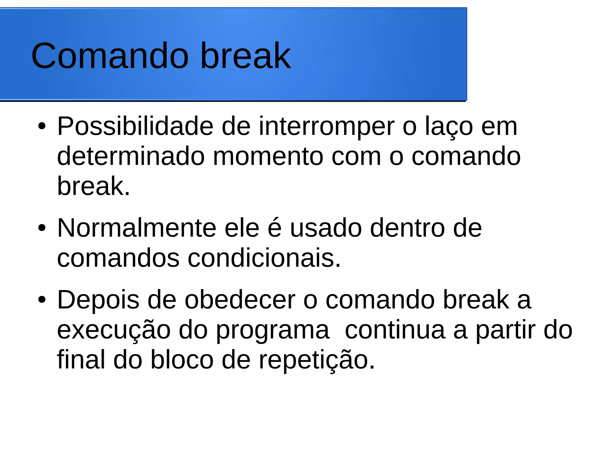 Comando break
● Possibilidade de interromper o laço em
determinado momento com o comando
break.
● Normalmente ele é usado dentro de
comandos condicionais.
● Depois de obedecer o comando break a
execução do programa continua a partir do
final do bloco de repetição.
 