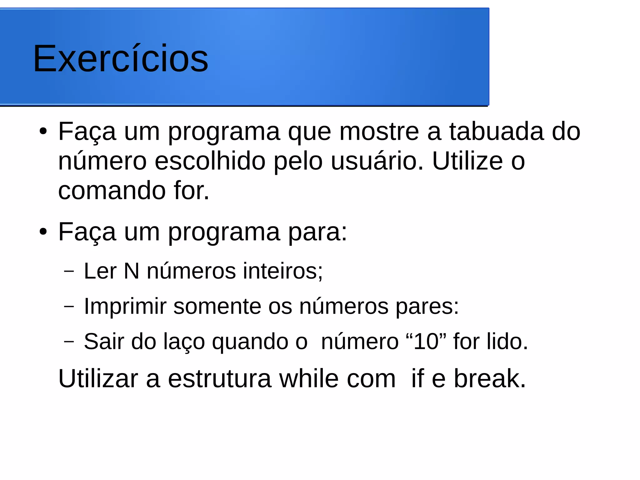 Exercícios
● Faça um programa que mostre a tabuada do
número escolhido pelo usuário. Utilize o
comando for.
● Faça um programa para:
– Ler N números inteiros;
– Imprimir somente os números pares:
– Sair do laço quando o número “10” for lido.
Utilizar a estrutura while com if e break.
 