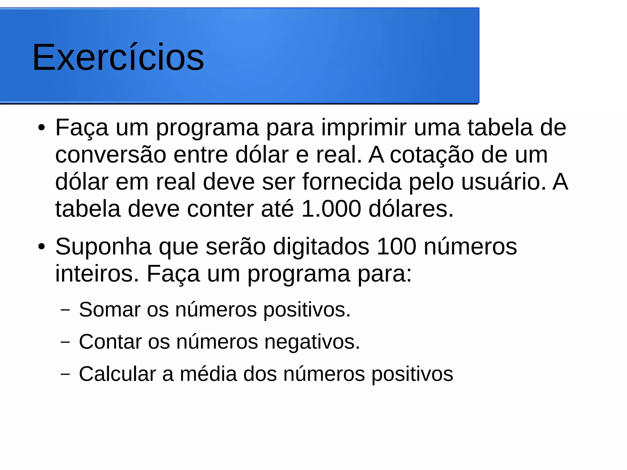 Exercícios
● Faça um programa para imprimir uma tabela de
conversão entre dólar e real. A cotação de um
dólar em real deve ser fornecida pelo usuário. A
tabela deve conter até 1.000 dólares.
● Suponha que serão digitados 100 números
inteiros. Faça um programa para:
– Somar os números positivos.
– Contar os números negativos.
– Calcular a média dos números positivos
 