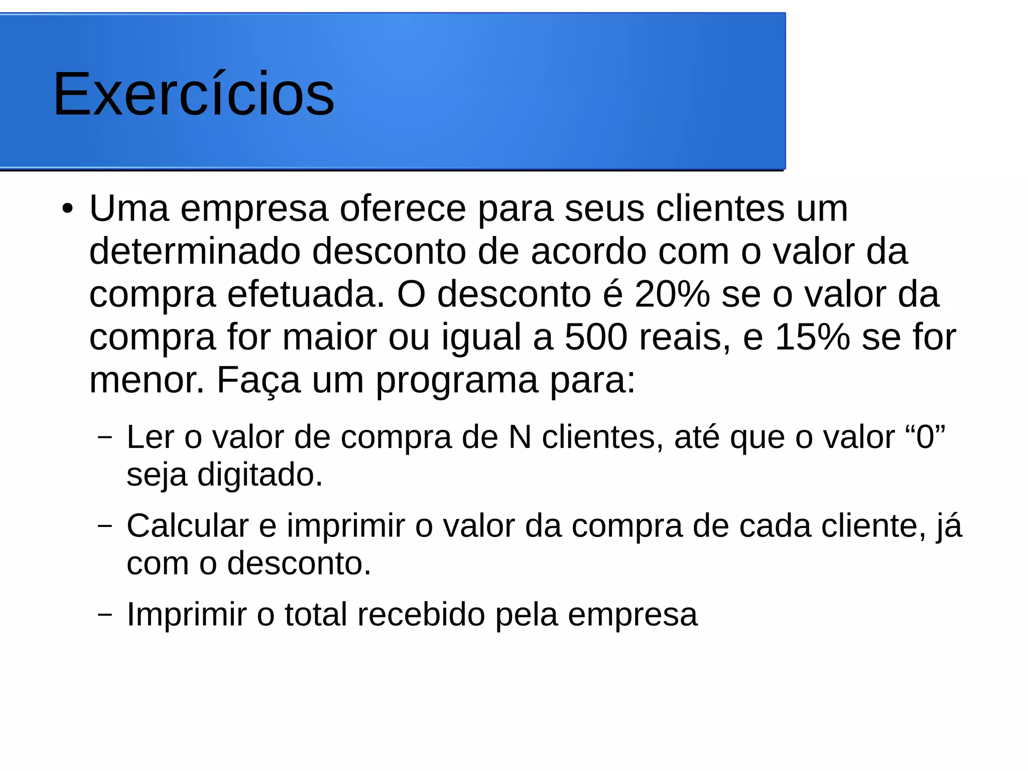 Exercícios
● Uma empresa oferece para seus clientes um
determinado desconto de acordo com o valor da
compra efetuada. O desconto é 20% se o valor da
compra for maior ou igual a 500 reais, e 15% se for
menor. Faça um programa para:
– Ler o valor de compra de N clientes, até que o valor “0”
seja digitado.
– Calcular e imprimir o valor da compra de cada cliente, já
com o desconto.
– Imprimir o total recebido pela empresa
 