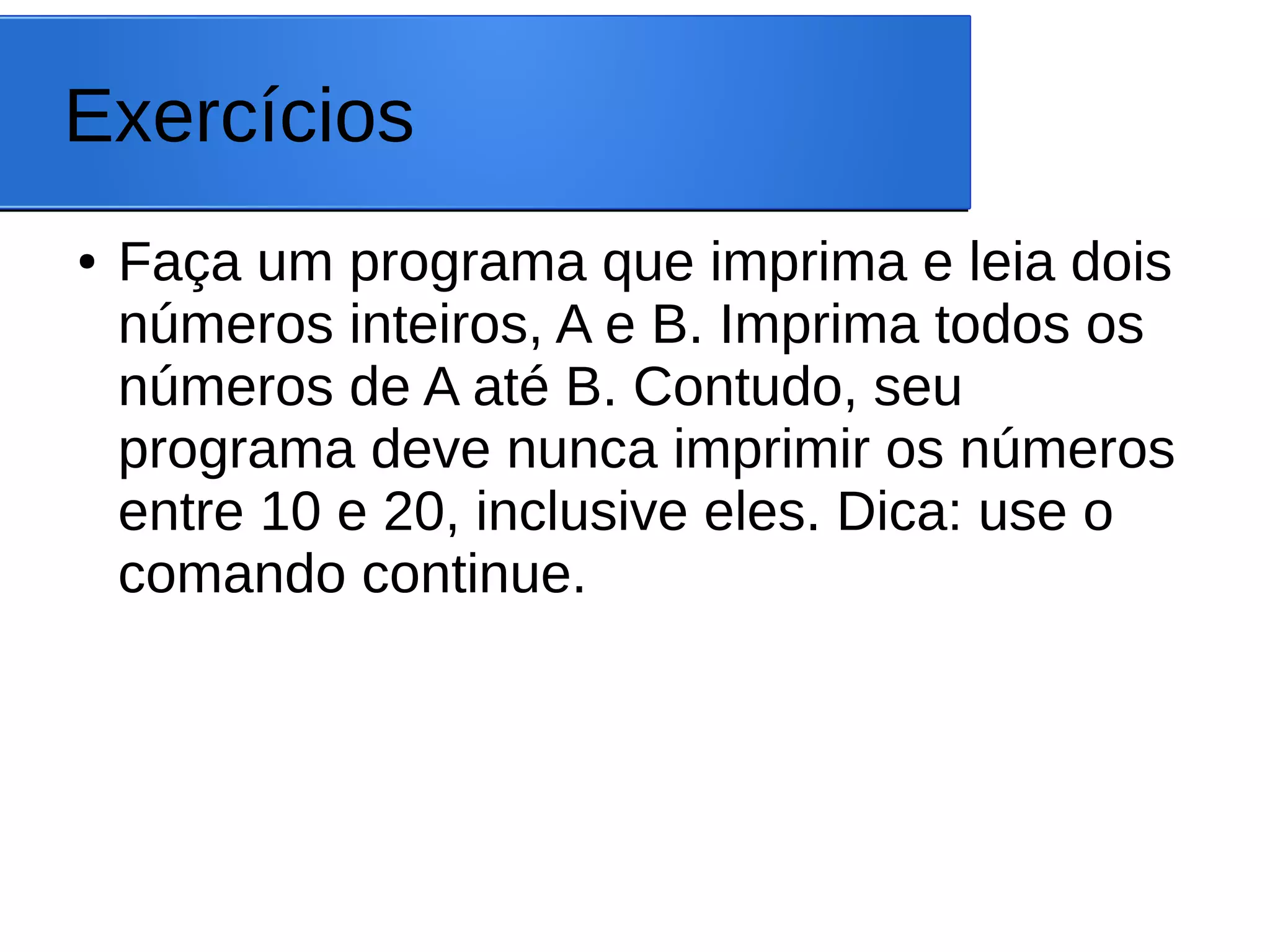 Exercícios
● Faça um programa que imprima e leia dois
números inteiros, A e B. Imprima todos os
números de A até B. Contudo, seu
programa deve nunca imprimir os números
entre 10 e 20, inclusive eles. Dica: use o
comando continue.
 