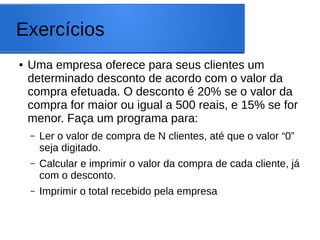 Exercícios
● Uma empresa oferece para seus clientes um
determinado desconto de acordo com o valor da
compra efetuada. O desconto é 20% se o valor da
compra for maior ou igual a 500 reais, e 15% se for
menor. Faça um programa para:
– Ler o valor de compra de N clientes, até que o valor “0”
seja digitado.
– Calcular e imprimir o valor da compra de cada cliente, já
com o desconto.
– Imprimir o total recebido pela empresa
 