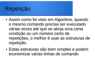 Repetição
● Assim como foi visto em Algoritmo, quando
o mesmo comando precisa ser executado
várias vezes até que se atinja uma certa
condição ou um número certo de
repetições, o melhor é usar as estruturas de
repetição.
● Estas estruturas são bem simples e podem
economizar várias linhas de comando
 