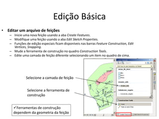 Edição Básica
• Editar um arquivo de feições
– Inicie uma nova feição usando a aba Create Features.
– Modifique uma feição usando a aba Edit Sketch Properties.
– Funções de edição especiais ficam disponíveis nas barras Feature Construction, Edit
Vertices, Snapping.
– Mude a ferramenta de construção no quadro Construction Tools.
– Edite uma camada de feição diferente selecionando um item no quadro de cima.
Selecione a camada de feição
Selecione a ferramenta de
construção
Ferramentas de construção
dependem da geometria da feição
 