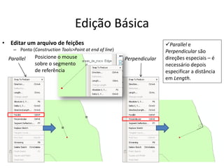 Edição Básica
• Editar um arquivo de feições
– Ponto (Construction Tools>Point at end of line)
Parallel Perpendicular
=
=
Posicione o mouse
sobre o segmento
de referência
Parallel e
Perpendicular são
direções especiais – é
necessário depois
especificar a distância
em Length.
 