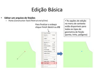 Edição Básica
• Editar um arquivo de feições
– Ponto (Construction Tools>Point at end of line)
Para finalizar o esboço
clique Finish Sketch ou F2
As opções de edição
no menu de contexto
estão disponíveis para
todos os tipos de
geometria de feição
(ponto, linha, polígono)
 