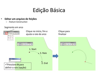 Edição Básica
• Editar um arquivo de feições
– Feature Construction
Segmento em arco
1. Start
2. End
3. Raio+
+
+
Clique no início, fim e
ajuste o raio do arco
Clique para
finalizar
Pressione R para
definir o raio (opção)
 