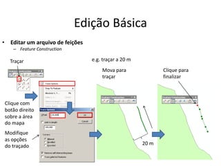 Edição Básica
• Editar um arquivo de feições
– Feature Construction
Traçar
Clique com
botão direito
sobre a área
do mapa
Modifique
as opções
do traçado
Mova para
traçar
Clique para
finalizar
20 m
e.g. traçar a 20 m
 
