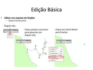 Edição Básica
• Editar um arquivo de feições
– Feature Construction
Ângulo reto
1
2
3
4
Clique pontos sucessivos
para desenhar em
ângulo reto
Clique em Finish Sketch
para finalizar
 