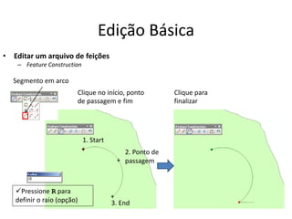 Edição Básica
• Editar um arquivo de feições
– Feature Construction
Segmento em arco
1. Start
3. End
2. Ponto de
passagem
+
+
+
Clique no início, ponto
de passagem e fim
Clique para
finalizar
Pressione R para
definir o raio (opção)
 