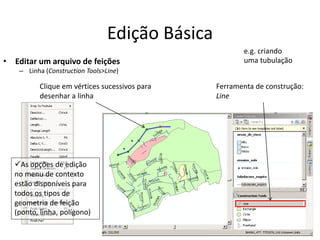 Edição Básica
• Editar um arquivo de feições
– Linha (Construction Tools>Line)
Ferramenta de construção:
Line
Clique em vértices sucessivos para
desenhar a linha
As opções de edição
no menu de contexto
estão disponíveis para
todos os tipos de
geometria de feição
(ponto, linha, polígono)
e.g. criando
uma tubulação
 