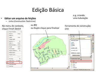 Edição Básica
• Editar um arquivo de feições
– Linha (Construction Tools>Line)
Ferramenta de construção:
Line
ou F2
ou Duplo clique para finalizar
No menu de contexto,
clique Finish Sketch
e.g. criando
uma tubulação
 