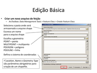 Edição Básica
• Criar um novo arquivo de feição
– ArcToolbox: Data Management Tools > Feature Class > Create Feature Class
Seleciona a pasta onde será
armazenado o arquivo shape
Escreva um nome
para o arquivo shape
Escolha a geometria
POINT = ponto
MULTIPOINT = multiponto
POLYGON = polígono
POLYLINE = linha
Location, Name e Geometry Type
são parâmetros obrigatórios para
criação de um shapefile.
Defina o sistema de coordenadas
 