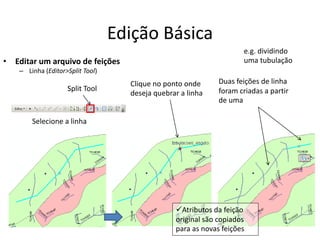 Edição Básica
• Editar um arquivo de feições
– Linha (Editor>Split Tool)
Split Tool
Clique no ponto onde
deseja quebrar a linha
Selecione a linha
Duas feições de linha
foram criadas a partir
de uma
e.g. dividindo
uma tubulação
Atributos da feição
original são copiados
para as novas feições
 