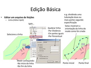 Edição Básica
• Editar um arquivo de feições
– Linha (Editor>Split)
Split...
Selecione a linha
Setas mostram a
orientação da linha do
modo como foi criada
e.g. dividindo uma
tubulação duas ou
mais partes segundo
especificação
Quebrar linha
-Por Distância
-Em partes iguais
-Por Percentual
Medir começando:
-No início da linha
-No fim da linha
Ponto inicial Ponto final
 