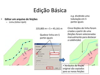 Edição Básica
• Editar um arquivo de feições
– Linha (Editor>Split)
Cinco feições de linha foram
criadas a partir de uma
(feições foram selecionadas
manualmente para destacar
a subdivisão)
e.g. dividindo uma
tubulação em 5
partes iguais
Quebrar linha em 5
partes iguais
Atributos da feição
original são copiados
para as novas feições
225,805 m ÷ 5 = 45,161 m
 