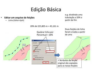 Edição Básica
• Editar um arquivo de feições
– Linha (Editor>Split)
Duas feições de linha
foram criadas a partir
de uma
e.g. dividindo uma
tubulação a 20% a
partir do fim
Quebrar linha por
Percentual = 20%
Atributos da feição
original são copiados
para as novas feições
20% de 225,805 m = 45,161 m
 