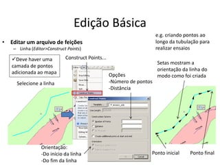 Edição Básica
• Editar um arquivo de feições
– Linha (Editor>Construct Points)
Construct Points...
Selecione a linha
Setas mostram a
orientação da linha do
modo como foi criada
e.g. criando pontos ao
longo da tubulação para
realizar ensaios
Ponto inicial Ponto final
Opções
-Número de pontos
-Distância
Orientação:
-Do início da linha
-Do fim da linha
Deve haver uma
camada de pontos
adicionada ao mapa
 
