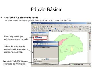 Edição Básica
• Criar um novo arquivo de feição
– ArcToolbox: Data Management Tools > Feature Class > Create Feature Class
Mensagem de término da
operação do ArcToolbox
Novo arquivo shape
adicionado como camada
Tabela de atributos do
novo arquivo vem com
campo numérico Id.
 