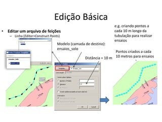 Edição Básica
• Editar um arquivo de feições
– Linha (Editor>Construct Points)
Pontos criados a cada
10 metros para ensaios
e.g. criando pontos a
cada 10 m longo da
tubulação para realizar
ensaios
Distância = 10 m
Modelo (camada de destino):
ensaios_solo
 