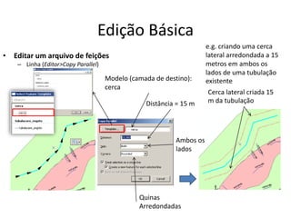 Edição Básica
• Editar um arquivo de feições
– Linha (Editor>Copy Parallel)
Cerca lateral criada 15
m da tubulação
e.g. criando uma cerca
lateral arredondada a 15
metros em ambos os
lados de uma tubulação
existente
Ambos os
lados
Quinas
Arredondadas
Distância = 15 m
Modelo (camada de destino):
cerca
 
