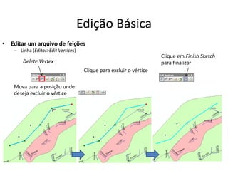 Edição Básica
• Editar um arquivo de feições
– Linha (Editor>Edit Vertices)
Delete Vertex
Mova para a posição onde
deseja excluir o vértice
Clique para excluir o vértice
Clique em Finish Sketch
para finalizar
 