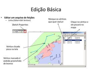 Edição Básica
• Editar um arquivo de feições
– Linha (Editor>Edit Vertices)
Sketch Properties
Vértice marcado é
exibido preenchido
de branco
Marque os vértices
que quer excluir Clique no vértice e
ele piscará no
mapa
Vértice clicado
pisca na tela
 